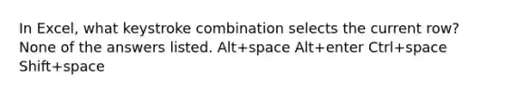 In Excel, what keystroke combination selects the current row? None of the answers listed. Alt+space Alt+enter Ctrl+space Shift+space