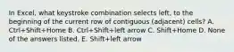 In Excel, what keystroke combination selects left, to the beginning of the current row of contiguous (adjacent) cells? A. Ctrl+Shift+Home B. Ctrl+Shift+left arrow C. Shift+Home D. None of the answers listed. E. Shift+left arrow