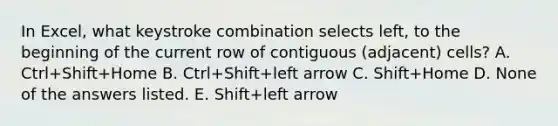 In Excel, what keystroke combination selects left, to the beginning of the current row of contiguous (adjacent) cells? A. Ctrl+Shift+Home B. Ctrl+Shift+left arrow C. Shift+Home D. None of the answers listed. E. Shift+left arrow