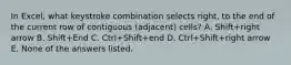 In Excel, what keystroke combination selects right, to the end of the current row of contiguous (adjacent) cells? A. Shift+right arrow B. Shift+End C. Ctrl+Shift+end D. Ctrl+Shift+right arrow E. None of the answers listed.