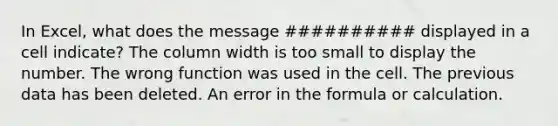 In Excel, what does the message ########## displayed in a cell indicate? The column width is too small to display the number. The wrong function was used in the cell. The previous data has been deleted. An error in the formula or calculation.