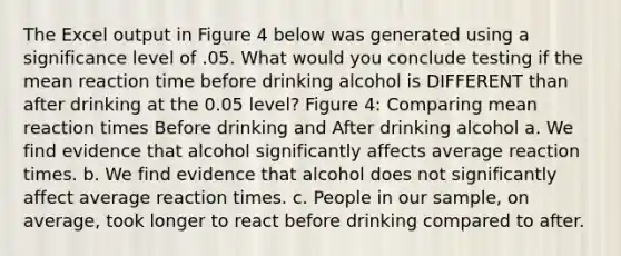 The Excel output in Figure 4 below was generated using a significance level of .05. What would you conclude testing if the mean reaction time before drinking alcohol is DIFFERENT than after drinking at the 0.05 level? Figure 4: Comparing mean reaction times Before drinking and After drinking alcohol a. We find evidence that alcohol significantly affects average reaction times. b. We find evidence that alcohol does not significantly affect average reaction times. c. People in our sample, on average, took longer to react before drinking compared to after.