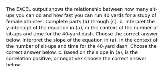 The EXCEL output shows the relationship between how many​ sit-ups you can do and how fast you can run 40 yards for a study of female athletes. Complete parts​ (a) through​ (c). b. Interpret the​ y-intercept of the equation in​ (a), in the context of the number of​ sit-ups and time for the​ 40-yard dash. Choose the correct answer below. Interpret the slope of the equation in​ (a), in the context of the number of​ sit-ups and time for the​ 40-yard dash. Choose the correct answer below. c. Based on the slope in​ (a), is the correlation​ positive, or​ negative? Choose the correct answer below.