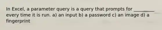 In Excel, a parameter query is a query that prompts for _________ every time it is run. a) an input b) a password c) an image d) a fingerprint