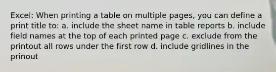 Excel: When printing a table on multiple pages, you can define a print title to: a. include the sheet name in table reports b. include field names at the top of each printed page c. exclude from the printout all rows under the first row d. include gridlines in the prinout