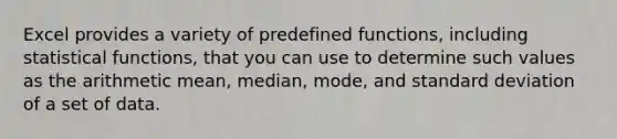 Excel provides a variety of predefined functions, including statistical functions, that you can use to determine such values as the arithmetic mean, median, mode, and standard deviation of a set of data.