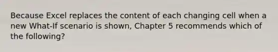 Because Excel replaces the content of each changing cell when a new What-If scenario is shown, Chapter 5 recommends which of the following?