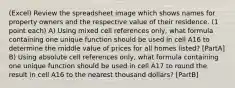 (Excel) Review the spreadsheet image which shows names for property owners and the respective value of their residence. (1 point each) A) Using mixed cell references only, what formula containing one unique function should be used in cell A16 to determine the middle value of prices for all homes listed? [PartA] B) Using absolute cell references only, what formula containing one unique function should be used in cell A17 to round the result in cell A16 to the nearest thousand dollars? [PartB]