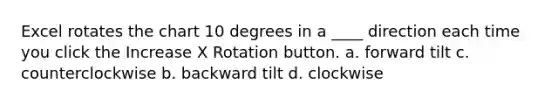 Excel rotates the chart 10 degrees in a ____ direction each time you click the Increase X Rotation button. a. forward tilt c. counterclockwise b. backward tilt d. clockwise