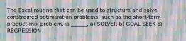 The Excel routine that can be used to structure and solve constrained optimization problems, such as the short-term product-mix problem, is ______. a) SOLVER b) GOAL SEEK c) REGRESSION