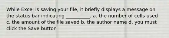 While Excel is saving your file, it briefly displays a message on the status bar indicating __________. a. the number of cells used c. the amount of the file saved b. the author name d. you must click the Save button