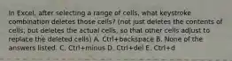 In Excel, after selecting a range of cells, what keystroke combination deletes those cells? (not just deletes the contents of cells, but deletes the actual cells, so that other cells adjust to replace the deleted cells) A. Ctrl+backspace B. None of the answers listed. C. Ctrl+minus D. Ctrl+del E. Ctrl+d