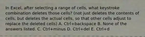 In Excel, after selecting a range of cells, what keystroke combination deletes those cells? (not just deletes the contents of cells, but deletes the actual cells, so that other cells adjust to replace the deleted cells) A. Ctrl+backspace B. None of the answers listed. C. Ctrl+minus D. Ctrl+del E. Ctrl+d