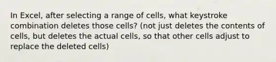 In Excel, after selecting a range of cells, what keystroke combination deletes those cells? (not just deletes the contents of cells, but deletes the actual cells, so that other cells adjust to replace the deleted cells)