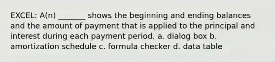 EXCEL: A(n) _______ shows the beginning and ending balances and the amount of payment that is applied to the principal and interest during each payment period. a. dialog box b. amortization schedule c. formula checker d. data table