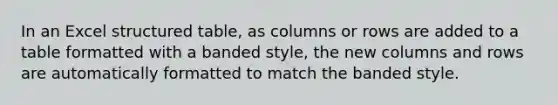 In an Excel structured table, as columns or rows are added to a table formatted with a banded style, the new columns and rows are automatically formatted to match the banded style.