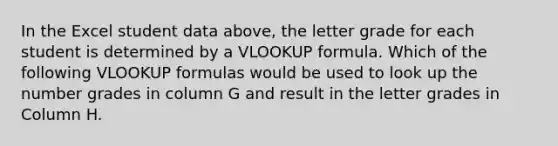 In the Excel student data above, the letter grade for each student is determined by a VLOOKUP formula. Which of the following VLOOKUP formulas would be used to look up the number grades in column G and result in the letter grades in Column H.