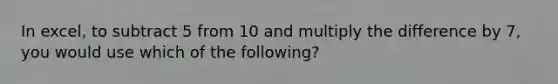 In excel, to subtract 5 from 10 and multiply the difference by 7, you would use which of the following?