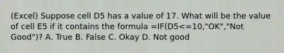 (Excel) Suppose cell D5 has a value of 17. What will be the value of cell E5 if it contains the formula =IF(D5<=10,"OK","Not Good")? A. True B. False C. Okay D. Not good