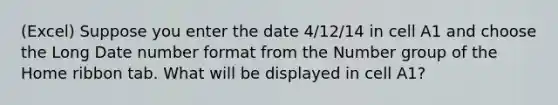 (Excel) Suppose you enter the date 4/12/14 in cell A1 and choose the Long Date number format from the Number group of the Home ribbon tab. What will be displayed in cell A1?