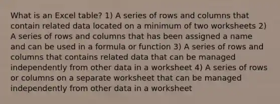 What is an Excel table? 1) A series of rows and columns that contain related data located on a minimum of two worksheets 2) A series of rows and columns that has been assigned a name and can be used in a formula or function 3) A series of rows and columns that contains related data that can be managed independently from other data in a worksheet 4) A series of rows or columns on a separate worksheet that can be managed independently from other data in a worksheet