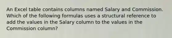 An Excel table contains columns named Salary and Commission. Which of the following formulas uses a structural reference to add the values in the Salary column to the values in the Commission column?