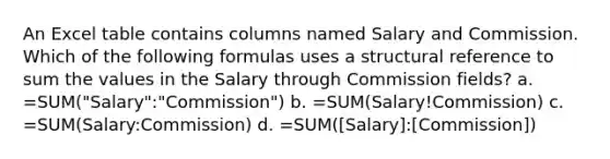 An Excel table contains columns named Salary and Commission. Which of the following formulas uses a structural reference to sum the values in the Salary through Commission fields? a. =SUM("Salary":"Commission") b. =SUM(Salary!Commission) c. =SUM(Salary:Commission) d. =SUM([Salary]:[Commission])