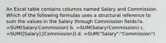 An Excel table contains columns named Salary and Commission. Which of the following formulas uses a structural reference to sum the values in the Salary through Commission fields?a. =SUM(Salary:Commission) b. =SUM(Salary!Commission) c. =SUM([Salary]:[Commission]) d. =SUM("Salary":"Commission")