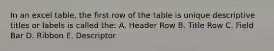 In an excel table, the first row of the table is unique descriptive titles or labels is called the: A. Header Row B. Title Row C. Field Bar D. Ribbon E. Descriptor