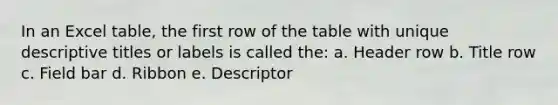 In an Excel table, the first row of the table with unique descriptive titles or labels is called the: a. Header row b. Title row c. Field bar d. Ribbon e. Descriptor