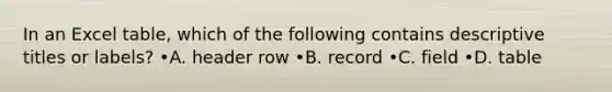 In an Excel table, which of the following contains descriptive titles or labels? •A. header row •B. record •C. field •D. table