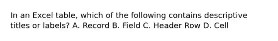 In an Excel table, which of the following contains descriptive titles or labels? A. Record B. Field C. Header Row D. Cell