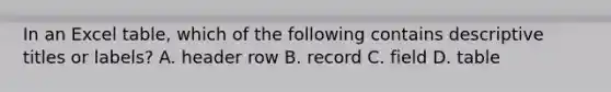 In an Excel table, which of the following contains descriptive titles or labels? A. header row B. record C. field D. table