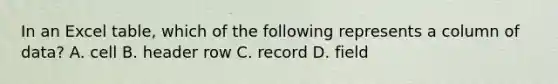 In an Excel table, which of the following represents a column of data? A. cell B. header row C. record D. field