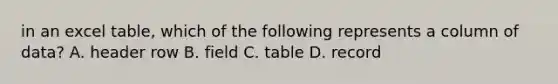 in an excel table, which of the following represents a column of data? A. header row B. field C. table D. record