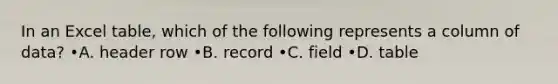 In an Excel table, which of the following represents a column of data? •A. header row •B. record •C. field •D. table