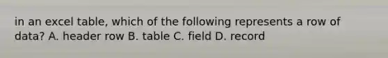 in an excel table, which of the following represents a row of data? A. header row B. table C. field D. record