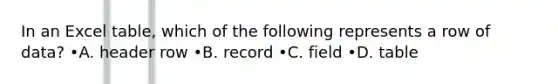 In an Excel table, which of the following represents a row of data? •A. header row •B. record •C. field •D. table