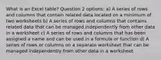 What is an Excel table? Question 2 options: a) A series of rows and columns that contain related data located on a minimum of two worksheets b) A series of rows and columns that contains related data that can be managed independently from other data in a worksheet c) A series of rows and columns that has been assigned a name and can be used in a formula or function d) A series of rows or columns on a separate worksheet that can be managed independently from other data in a worksheet