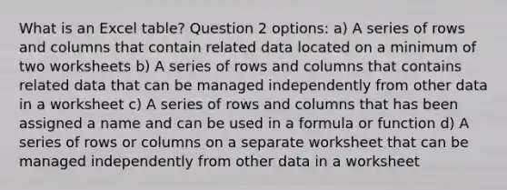 What is an Excel table? Question 2 options: a) A series of rows and columns that contain related data located on a minimum of two worksheets b) A series of rows and columns that contains related data that can be managed independently from other data in a worksheet c) A series of rows and columns that has been assigned a name and can be used in a formula or function d) A series of rows or columns on a separate worksheet that can be managed independently from other data in a worksheet