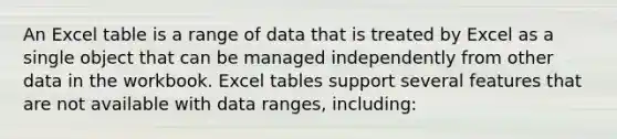 An Excel table is a range of data that is treated by Excel as a single object that can be managed independently from other data in the workbook. Excel tables support several features that are not available with data ranges, including: