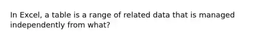 In Excel, a table is a range of related data that is managed independently from what?