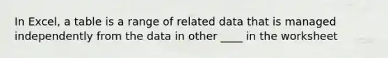 In Excel, a table is a range of related data that is managed independently from the data in other ____ in the worksheet