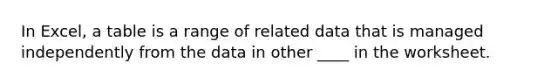In Excel, a table is a range of related data that is managed independently from the data in other ____ in the worksheet.
