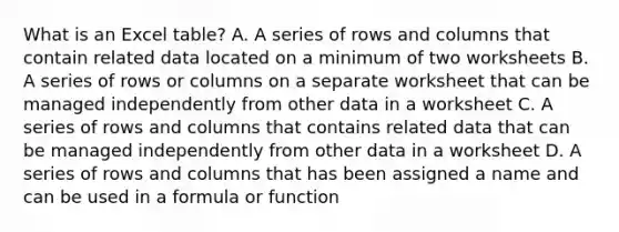 What is an Excel table? A. A series of rows and columns that contain related data located on a minimum of two worksheets B. A series of rows or columns on a separate worksheet that can be managed independently from other data in a worksheet C. A series of rows and columns that contains related data that can be managed independently from other data in a worksheet D. A series of rows and columns that has been assigned a name and can be used in a formula or function