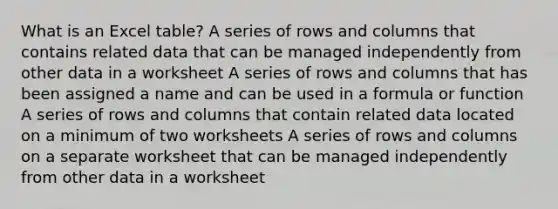 What is an Excel table? A series of rows and columns that contains related data that can be managed independently from other data in a worksheet A series of rows and columns that has been assigned a name and can be used in a formula or function A series of rows and columns that contain related data located on a minimum of two worksheets A series of rows and columns on a separate worksheet that can be managed independently from other data in a worksheet