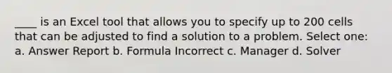 ____ is an Excel tool that allows you to specify up to 200 cells that can be adjusted to find a solution to a problem. Select one: a. Answer Report b. Formula Incorrect c. Manager d. Solver