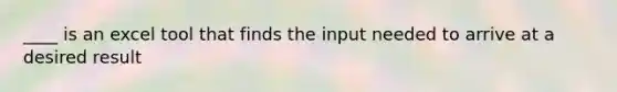 ____ is an excel tool that finds the input needed to arrive at a desired result