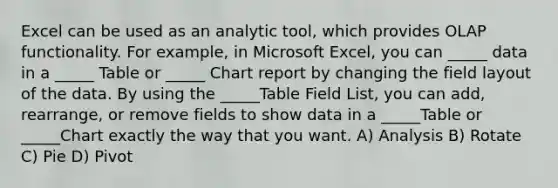 Excel can be used as an analytic tool, which provides OLAP functionality. For example, in Microsoft Excel, you can _____ data in a _____ Table or _____ Chart report by changing the field layout of the data. By using the _____Table Field List, you can add, rearrange, or remove fields to show data in a _____Table or _____Chart exactly the way that you want. A) Analysis B) Rotate C) Pie D) Pivot