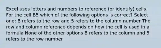 Excel uses letters and numbers to reference (or identify) cells. For the cell B5 which of the following options is correct? Select one: B refers to the row and 5 refers to the column number The row and column reference depends on how the cell is used in a formula None of the other options B refers to the column and 5 refers to the row number